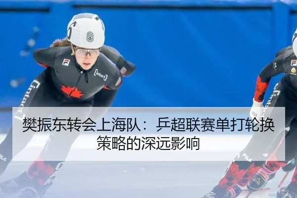 樊振东转会上海队：乒超联赛单打轮换策略的深远影响