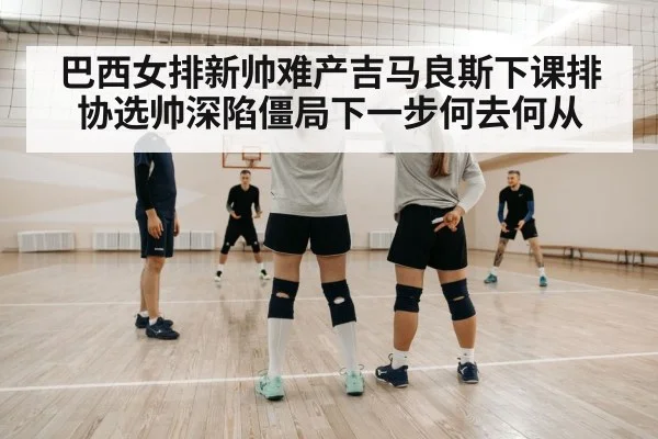 巴西女排新帅难产吉马良斯下课排协选帅深陷僵局下一步何去何从