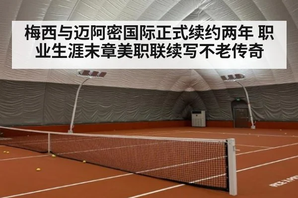 梅西与迈阿密国际正式续约两年 职业生涯末章美职联续写不老传奇