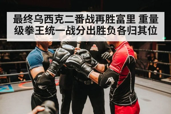 最终乌西克二番战再胜富里 重量级拳王统一战分出胜负各归其位