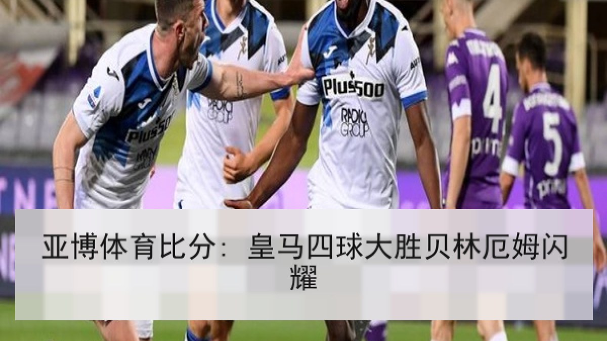 亚博体育比分: 皇马四球大胜贝林厄姆闪耀