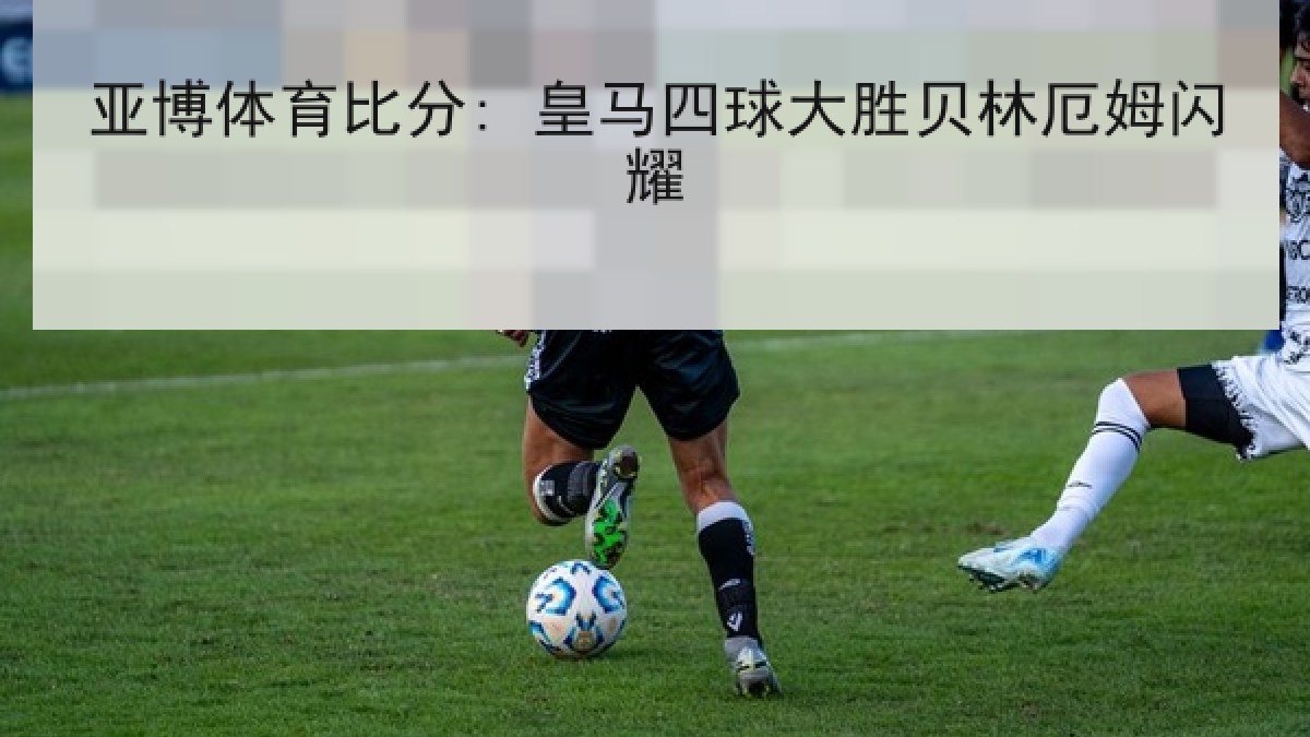 亚博体育比分: 皇马四球大胜贝林厄姆闪耀